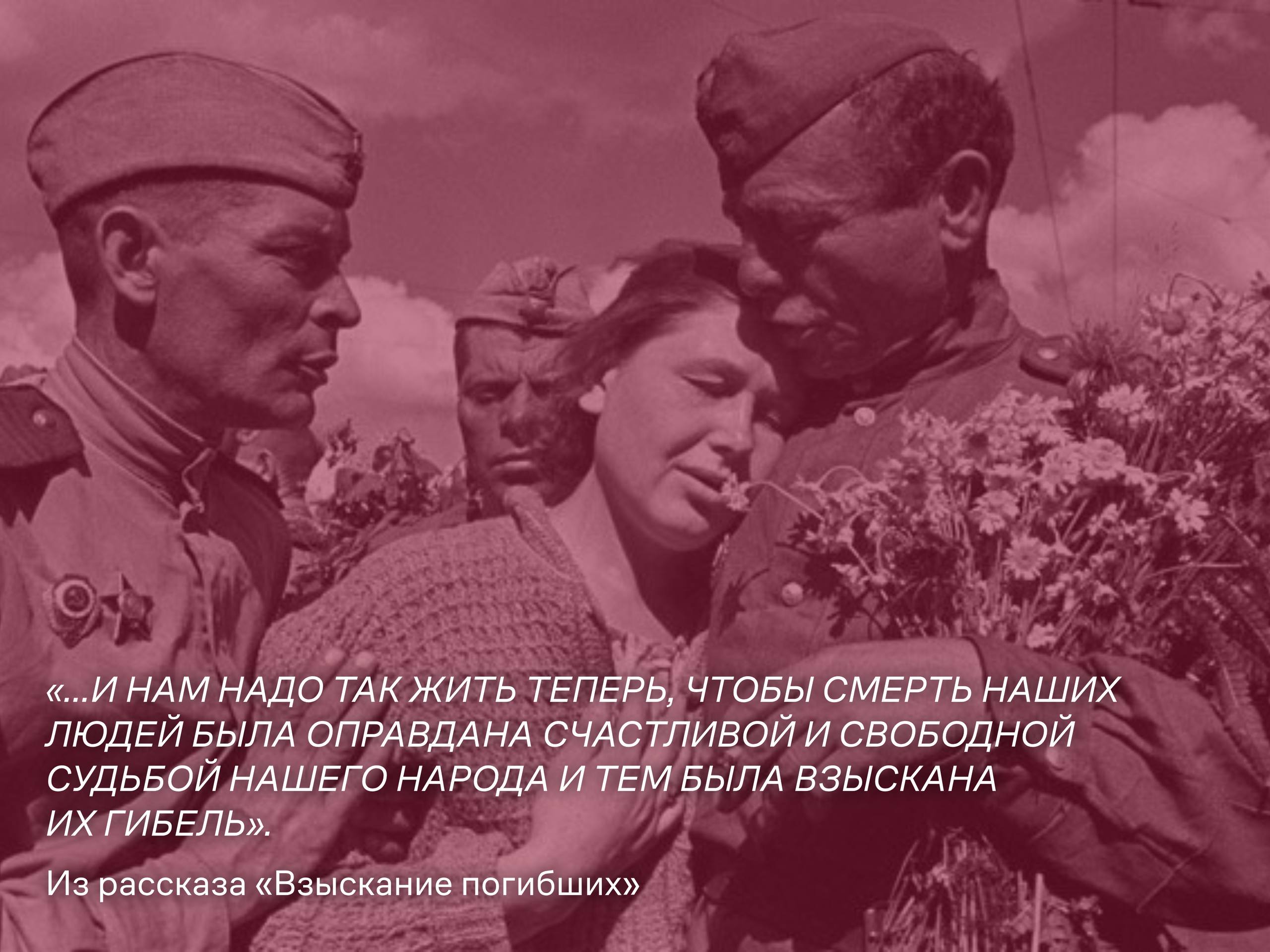 «...и нам надо так жить теперь, чтобы смерть наших людей была оправдана счастливой и свободной судьбой нашего народа и тем была взыскана их гибель» (Из рассказа «Взыскание погибших») «...и нам надо так жить теперь, чтобы смерть наших людей была оправдана счастливой и свободной судьбой нашего народа и тем была взыскана их гибель» (Из рассказа «Взыскание погибших»)